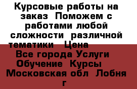 Курсовые работы на заказ. Поможем с работами любой сложности, различной тематики › Цена ­ 1 800 - Все города Услуги » Обучение. Курсы   . Московская обл.,Лобня г.